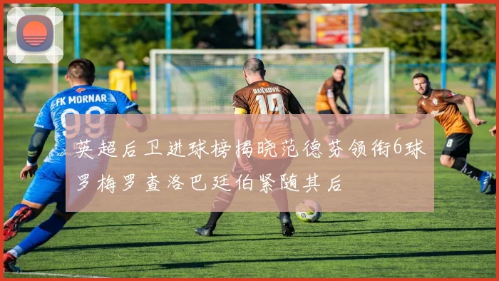 英超后卫进球榜揭晓范德芬领衔6球罗梅罗查洛巴廷伯紧随其后