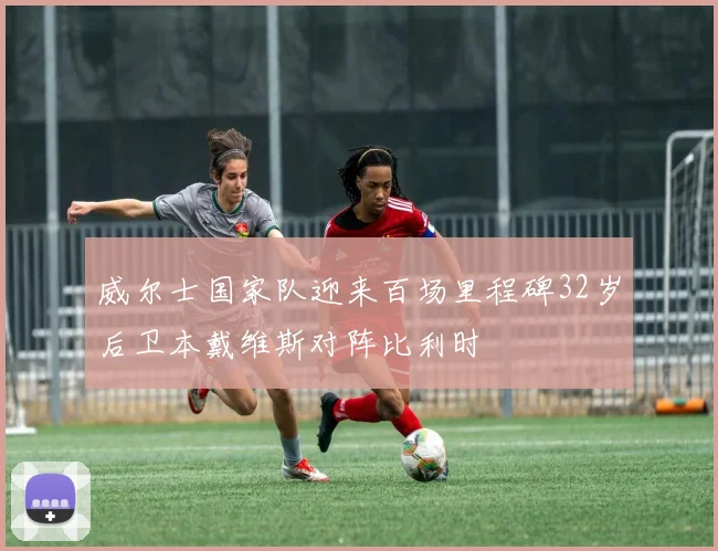 威尔士国家队迎来百场里程碑32岁后卫本戴维斯对阵比利时