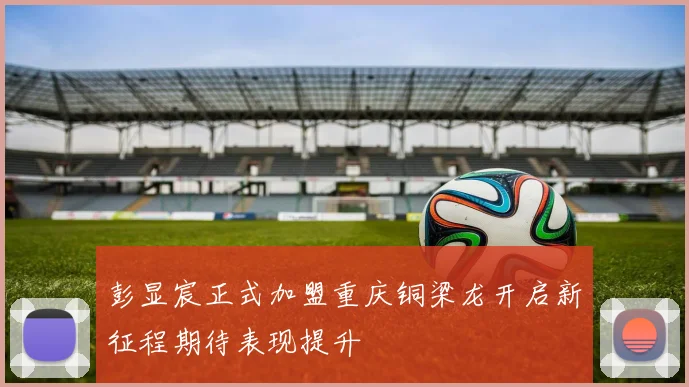 彭显宸正式加盟重庆铜梁龙开启新征程期待表现提升