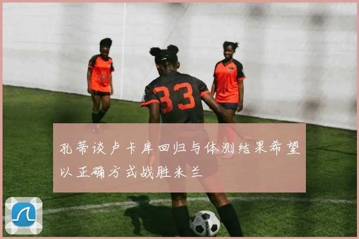孔蒂谈卢卡库回归与体测结果希望以正确方式战胜米兰