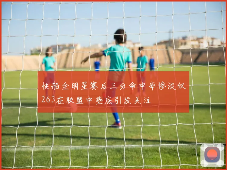 快船全明星赛后三分命中率惨淡仅263在联盟中垫底引发关注