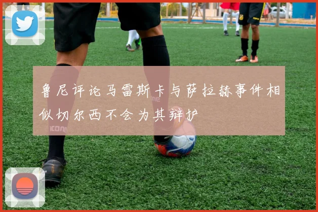 鲁尼评论马雷斯卡与萨拉赫事件相似切尔西不会为其辩护