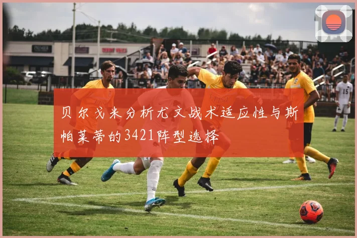 贝尔戈米分析尤文战术适应性与斯帕莱蒂的3421阵型选择