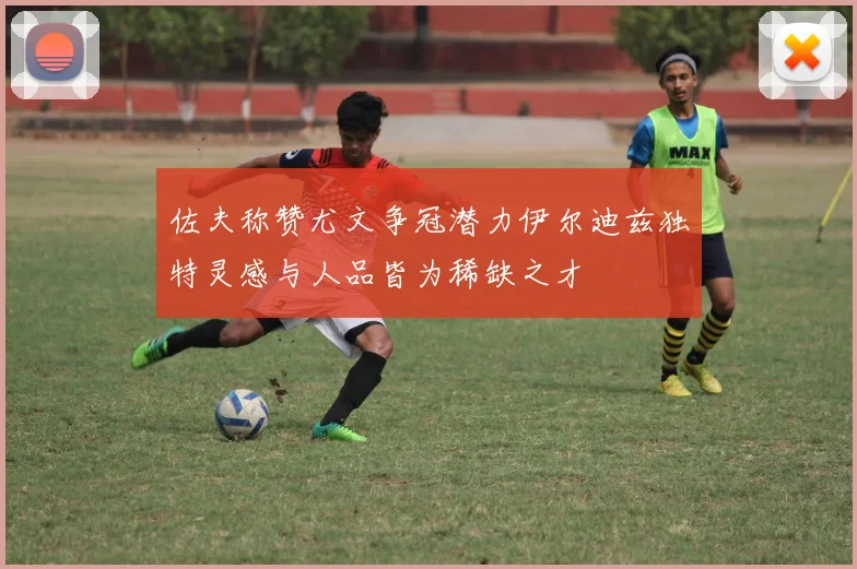 佐夫称赞尤文争冠潜力伊尔迪兹独特灵感与人品皆为稀缺之才