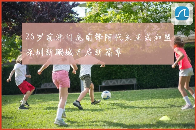 26岁前津门虎前锋阿代米正式加盟深圳新鹏城开启新篇章