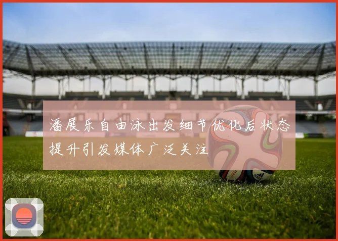 潘展乐自由泳出发细节优化后状态提升引发媒体广泛关注