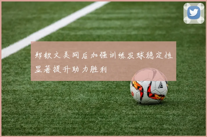 郑钦文美网后加强训练发球稳定性显著提升助力胜利