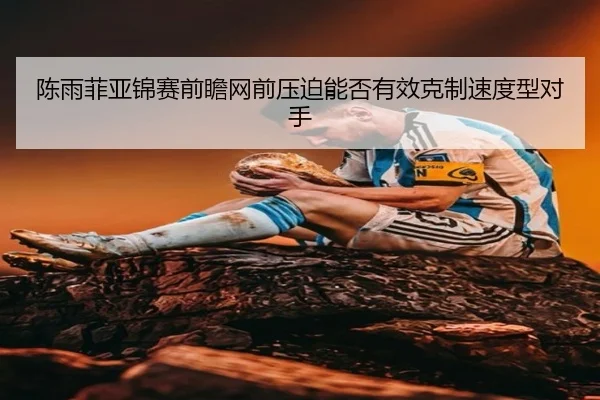 陈雨菲亚锦赛前瞻网前压迫能否有效克制速度型对手
